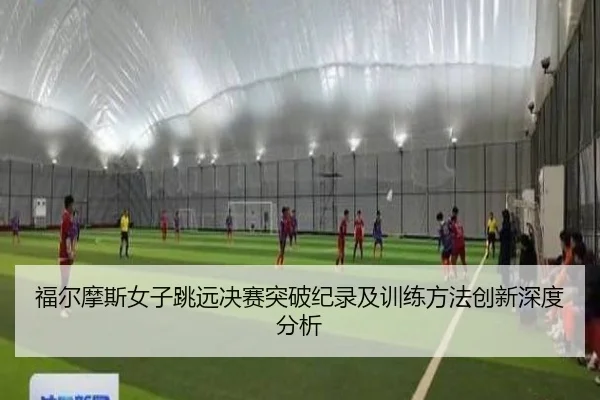 福尔摩斯女子跳远决赛突破纪录及训练方法创新深度分析
