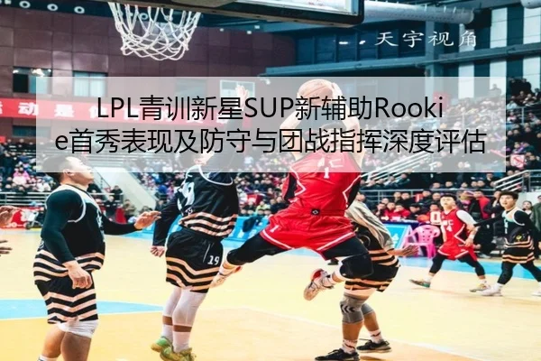 LPL青训新星SUP新辅助Rookie首秀表现及防守与团战指挥深度评估